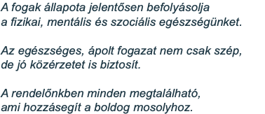 A fogak állapota jelentősen befolyásolja  a fizikai, mentális és szociális egészségünket. Az egészséges, ápolt fogazat nem csak szép, de jó közérzetet is biztosít. A rendelőnkben minden megtalálható, ami hozzásegít a boldog mosolyhoz.