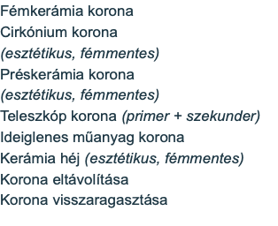 Fémkerámia korona Cirkónium korona (esztétikus, fémmentes) Préskerámia korona (esztétikus, fémmentes) Teleszkóp korona (primer + szekunder) Ideiglenes műanyag korona Kerámia héj (esztétikus, fémmentes) Korona eltávolítása Korona visszaragasztása